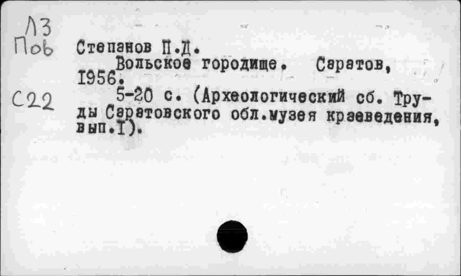 ﻿ПоЬ
Степанов П.Д.
Вольское городище. Свратов, IÔ56.
5-20 с. (Археологический сб. Труды Саратовского обл.музея краеведения вып.Т).